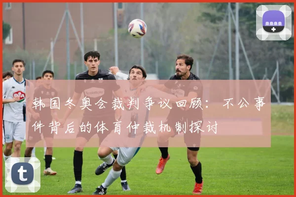 韩国冬奥会裁判争议回顾：不公事件背后的体育仲裁机制探讨