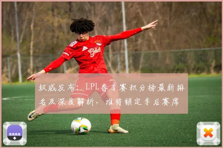 权威发布：LPL春季赛积分榜最新排名及深度解析，谁将锁定季后赛席位？