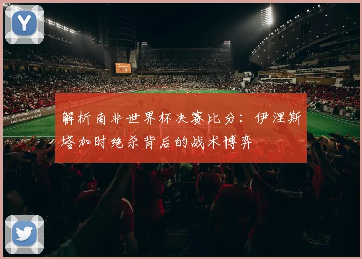 解析南非世界杯决赛比分：伊涅斯塔加时绝杀背后的战术博弈