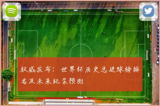 权威发布：世界杯历史总进球榜排名及未来纪录预测