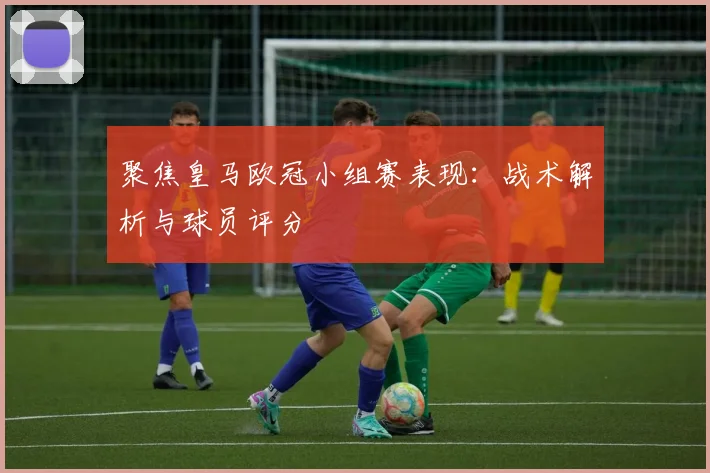 聚焦皇马欧冠小组赛表现：战术解析与球员评分