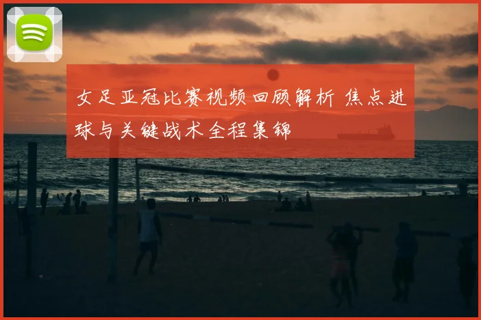 女足亚冠比赛视频回顾解析 焦点进球与关键战术全程集锦
